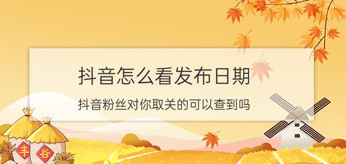 抖音怎么看发布日期 抖音粉丝对你取关的可以查到吗？